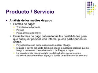 Producto / Servicio Análisis de los medios de pago Formas de pago: Transferencia bancaria. Paypal. Pago a través del móvil. Estas formas de pago cubren todas las posibilidades para que cualquier persona con Internet pueda participar en un sorteo. Paypal ofrece una manera rápida de realizar el pago.  El pago a través del saldo del móvil ofrece a cualquier persona que no tenga a mano una cuenta bancaria o de Paypal a pagar.  La transferencia bancaria da la posibilidad a las personas más conservadoras de realizar el pago a través de su banco más cercano.  