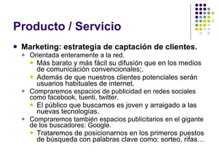Producto / Servicio Marketing: estrategia de captación de clientes. Orientada enteramente a la red. Más barato y más fácil su difusión que en los medios de comunicación convencionales;. Además de que nuestros clientes potenciales serán usuarios habituales de internet. Compraremos espacios de publicidad en redes sociales como facebook, tuenti, twitter. El público que buscamos es joven y arraigado a las nuevas tecnologías. Compraremos también espacios publicitarios en el gigante de los buscadores: Google.  Trataremos de posicionarnos en los primeros puestos de búsqueda con palabras clave como: sorteo, rifas… 