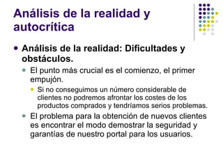 Análisis de la realidad y autocrítica Análisis de la realidad: Dificultades y obstáculos. El punto más crucial es el comienzo, el primer empujón. Si no conseguimos un número considerable de clientes no podremos afrontar los costes de los productos comprados y tendríamos serios problemas. El problema para la obtención de nuevos clientes es encontrar el modo demostrar la seguridad y garantías de nuestro portal para los usuarios. 