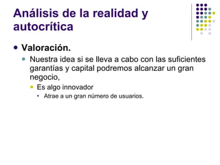 Análisis de la realidad y autocrítica Valoración. Nuestra idea si se lleva a cabo con las suficientes garantías y capital podremos alcanzar un gran negocio,  Es algo innovador  Atrae a un gran número de usuarios. 