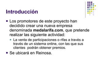 Introducción  Los promotores de este proyecto han decidido crear una nueva empresa denominada  medalarifa.com , que pretende realizar las siguiente actividad: La venta de participaciones o rifas a través a través de un sistema online, con las que sus clientes  podrán obtener premios. Se ubicará en Reinosa. 