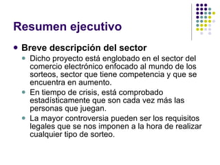 Resumen ejecutivo Breve descripción del sector Dicho proyecto está englobado en el sector del comercio electrónico enfocado al mundo de los sorteos, sector que tiene competencia y que se encuentra en aumento.  En tiempo de crisis, está comprobado estadísticamente que son cada vez más las personas que juegan. La mayor controversia pueden ser los requisitos legales que se nos imponen a la hora de realizar cualquier tipo de sorteo. 