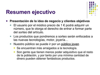Resumen ejecutivo Presentación de la idea de negocio y clientes objetivos El usuario por el módico precio de 1 € podrá adquirir un número, que le otorga el derecho de entrar a formar parte del sorteo  del  artículo. Los productos que pondremos a sorteo serán enfocados a las nuevas tecnologías, motor, joyería…  Nuestro público se puede ir por un  público   joven   Se encuentran más arraigados a la tecnología. Son gente que tienen menos poder adquisitivo que el resto de la población, y por tanto por una mínima cantidad de dinero pueden obtener fantásticos productos. 