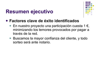 Resumen ejecutivo Factores clave de éxito identificados En nuestro proyecto una participación cuesta 1 €, minimizando los temores provocados por pagar a través de la red. Buscamos la mayor confianza del cliente, y todo sorteo será ante notario. 