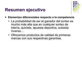Resumen ejecutivo Elementos diferenciales respecto a la competencia La probabilidad de ser el ganador del sorteo es mucho más alta que en cualquier sorteo de lotería, quiniela, apuesta deportiva, subasta inversa… Ofrecemos productos de calidad de primeras marcas con sus respectivas garantías. 