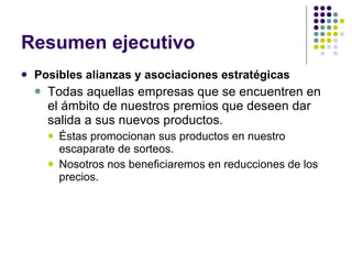 Resumen ejecutivo Posibles alianzas y asociaciones estratégicas Todas aquellas empresas que se encuentren en el ámbito de nuestros premios que deseen dar salida a sus nuevos productos.  Éstas promocionan sus productos en nuestro escaparate de sorteos. Nosotros nos beneficiaremos en reducciones de los precios.  