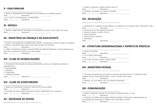 1. Ajudar a organizar e realizar quatro cultos JA.
X - VIDA FAMILIAR                                                                                 Data: __ / __ / _____ Assinatura: ______________________
                                                                                                  2. Preparar, por escrito, um culto JA completo.
1. Ajudar o departamento na realização de um programa ou atividade especial.                      Data: __ / __ / _____ Assinatura: ______________________
Data: __ / __ / _____ Assinatura: ______________________
2. Ler o livro “O Lar Adventista”, de Ellen White.
Data: __ / __ / _____ Assinatura: ______________________                                          XVI - RECREAÇÃO

XI - MÚSICA                                                                                       1. Apresentar um trabalho de duas páginas, ou palestra de 10 minutos, sobre: Recreação Cristã.
                                                                                                  Data: __ / __ / _____ Assinatura: ______________________
1. Auxiliar o departamento de música, nos momentos de louvor, pelo menos três vezes.              2. Participar de um dos seguintes eventos:
Data: __ / __ / _____ Assinatura: ______________________                                          • Passeio Ciclístico, (mínimo 20 km ).
                                                                                                  • Retiro Espiritual
                                                                                                  • Passeio junto à natureza
XII - MINISTÉRIO DA CRIANÇA E DO ADOLESCENTE                                                      • Piquenique
                                                                                                  Data: __ / __ / _____ Assinatura: ______________________
1. Auxiliar uma professora do departamento infantil, coordenando o estudo da lição ou ajudando
a manter a reverência, pelo menos duas vezes durante um trimestre.
Data: __ / __ / _____ Assinatura: ______________________                                          XII - LITERATURA DENOMINACIONAL E ESPÍRITO DE PROFECIA
2. Visitar uma família da igreja, que tenha filhos em idade de freqüentar a Escola Sabatina dos
Men ores, e incentivar os pais na sua participação.                                               1. Possuir uma Bíblia
Data: __ / __ / _____ Assinatura: ______________________                                          Data: __ / __ / _____ Assinatura: ______________________
                                                                                                  2. Ter o Hinário Adventista
                                                                                                  Data: __ / __ / _____ Assinatura: ______________________
XIII - CLUBE DE DESBRAVADORES                                                                     3. Ler o livro “Só para Jovens” de Ellen White
                                                                                                  Data: __ / __ / _____ Assinatura: ______________________
1. Acompanhar três reuniões do clube, apresentando, ao final, um relatório avaliando os
seguintes itens:
• Espiritualidade                                                                                 XIII - MINISTÉRIO PESSOAL
• Disciplina
• Organização
• Trabalho de Equipe                                                                              1. Participar ativamente de um projeto promovido pelo departamento: Unidade de Ação,
Data: __ / __ / _____ Assinatura: ______________________                                          Pequeno Grupo, Duplas Missionárias, ou outro, durante dois meses.
                                                                                                  Data: __ / __ / _____ Assinatura: ______________________
                                                                                                  2. Realizar um curso bíblico com uma pessoa interessada.
XIV - CLUBE DE AVENTUREIROS                                                                       Data: __ / __ / _____ Assinatura: ______________________


1. Ajudar um Aventureiro a decorar o nome de 10 livros da Bíblia.
Data: __ / __ / _____ Assinatura: ______________________                                          XIX - COMUNICAÇÃO
2. Participar de duas reuniões regulares do clube, colaborando com a diretoria.
Data: __ / __ / _____ Assinatura: ______________________                                          1. Ajudar a preparar e manter um mural para a Igreja durante um mês.
                                                                                                  Data: __ / __ / _____ Assinatura: ______________________
                                                                                                  2. Preparar uma notícia sobre algum evento da Igreja e enviar para o departamental de
XV - SOCIEDADE DE JOVENS                                                                          comunicação da Associação ou Missão, até 15 dias após o evento.
                                                                                                  Data: __ / __ / _____ Assinatura: ______________________
 