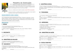 Medalha de Dedicação
                       Material originalmente produzido pelo Ministério Jovem da Associação Geral e   V - ASSISTÊNCIA SOCIAL
                                 adaptado pelo Ministério Jovem da Divisão Sul-Americana.
                   Os requisitos que constam neste registro devem ser cumpridos no período
                                                                                                      1. Doar, ou conseguir contribuições, de 10 kg de alimentos, ou 15 peças de roupas ou 15
                   mínimo de quatro e máximo de oito meses. O candidato à medalha deverá
                                                                                                      brinquedos, entregando posteriormente a uma comunidade carente, junto com o departamento
                   possuir entre dezesseis e trinta e cinco anos de idade.
                                                                                                      de Assistência Social.
                                                                                                      Data: __ / __ / _____ Assinatura: ______________________
                   Para que o candidato seja investido necessita cumprir 85% dos requisitos.

                   No dia da cerimônia o candidato deverá ter em mãos todos os seus registros
                   assinados, para que sejam confirmados pelo Diretor JA
                                                                                                      VI - TESOURARIA

ENVOLVIMENTO COM A IGREJA                                                                             1. Ser dizimista e ofertante (se tiver rendimentos)
                                                                                                      Data: __ / __ / _____ Assinatura: ______________________
Com a realização das tarefas estabelecidas para receber a Medalha de Dedicação, os jovens             2. Ajudar o tesoureiro na devolução dos envelopes de dízimo, aos doadores, durante, pelo
estarão auxiliando a Igreja em todas as áreas e ao mesmo tempo se identificando com uma               menos, três sábados.
delas. Eles precisam ser parte integrante da Igreja, trabalhando por ela, pois terão um papel         Data: __ / __ / _____ Assinatura: ______________________
fundamental na terminação da obra do evangelho.


REQUISITOS                                                                                            VII - MORDOMIA
I - GERAIS                                                                                            1. Apresentar um trabalho ou palestra, de vinte minutos sobre um dos temas a seguir:
                                                                                                      • O uso devido do tempo.
1. Ser membro batizado da Igreja Adventista do Sétimo Dia.                                            • Nosso corpo como templo do Espírito Santo.
2. Ter entre 16 e 35 anos de idade.                                                                   • Fidelidade a Deus nas ofertas.
3. Decorar e explicar os ideais do Ministério Jovem: Alvo, Lema, Propósito e Objetivo.                • Administração dos dons dados por Deus.
Data: __ / __ / _____ Assinatura: ______________________                                              Data: __ / __ / _____ Assinatura: ______________________


II - ANCIONATO                                                                                        VIII - MINISTÉRIO DA SAÚDE

1. Auxiliar o Pastor ou Ancião na visita a um candidato ao batismo.                                   1. Apresentar um trabalho, de quatro páginas, ou palestra de, no mínimo, vinte minutos sobre
Data: __ / __ / _____ Assinatura: ______________________                                              os prejuízos causados à saúde pelo uso de drogas;
                                                                                                      Data: __ / __ / _____ Assinatura: ______________________
                                                                                                      2. Participar de uma passeata pró-saúde.
III - MINISTÉRIOS DA MULHER                                                                           Data: __ / __ / _____ Assinatura: ______________________

1. Colaborar no programa de recepção durante três sábados.
Data: __ / __ / _____ Assinatura: ______________________                                              IX - ESCOLA SABATINA
IV - DIACONATO
                                                                                                      1. Possuir a lição da Escola Sabatina;
                                                                                                      Data: __ / __ / _____ Assinatura: ______________________
1. Participar de um mutirão para melhorar as instalações físicas da igreja;
                                                                                                      2. Coordenar o estudo da lição em uma classe, como professor, pelo menos quatro sábados.
2. Apresentar um trabalho contendo dois textos Bíblicos e duas citações de Ellen White sobre
                                                                                                      Data: __ / __ / _____ Assinatura: ______________________
REVERÊNCIA
Data: __ / __ / _____ Assinatura: ______________________
 