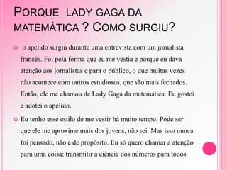 PORQUE LADY GAGA DA
MATEMÁTICA ? COMO SURGIU?
 o apelido surgiu durante uma entrevista com um jornalista
francês. Foi pela forma que eu me vestia e porque eu dava
atenção aos jornalistas e para o público, o que muitas vezes
não acontece com outros estudiosos, que são mais fechados.
Então, ele me chamou de Lady Gaga da matemática. Eu gostei
e adotei o apelido.
 Eu tenho esse estilo de me vestir há muito tempo. Pode ser
que ele me aproxime mais dos jovens, não sei. Mas isso nunca
foi pensado, não é de propósito. Eu só quero chamar a atenção
para uma coisa: transmitir a ciência dos números para todos.
 