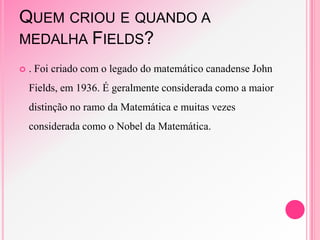 QUEM CRIOU E QUANDO A
MEDALHA FIELDS?
 . Foi criado com o legado do matemático canadense John
Fields, em 1936. É geralmente considerada como a maior
distinção no ramo da Matemática e muitas vezes
considerada como o Nobel da Matemática.
 