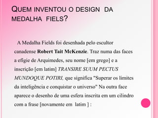 QUEM INVENTOU O DESIGN DA
MEDALHA FIELS?
A Medalha Fields foi desenhada pelo escultor
canadense Robert Tait McKenzie. Traz numa das faces
a efígie de Arquimedes, seu nome [em grego] e a
inscrição [em latim] TRANSIRE SUUM PECTUS
MUNDOQUE POTIRI, que significa "Superar os limites
da inteligência e conquistar o universo" Na outra face
aparece o desenho de uma esfera inscrita em um cilindro
com a frase [novamente em latim ] :
 
