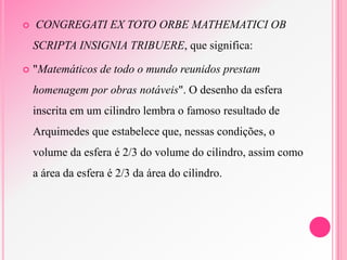  CONGREGATI EX TOTO ORBE MATHEMATICI OB
SCRIPTA INSIGNIA TRIBUERE, que significa:
 "Matemáticos de todo o mundo reunidos prestam
homenagem por obras notáveis". O desenho da esfera
inscrita em um cilindro lembra o famoso resultado de
Arquimedes que estabelece que, nessas condições, o
volume da esfera é 2/3 do volume do cilindro, assim como
a área da esfera é 2/3 da área do cilindro.
 
