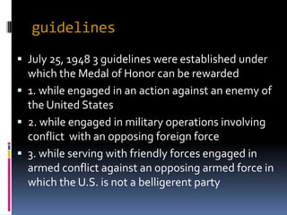 guidelines
 July 25, 1948 3 guidelines were established under
  which the Medal of Honor can be rewarded
 1. while engaged in an action against an enemy of
  the United States
 2. while engaged in military operations involving
  conflict with an opposing foreign force
 3. while serving with friendly forces engaged in
  armed conflict against an opposing armed force in
  which the U.S. is not a belligerent party
 