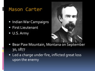 Mason Carter

 Indian War Campaigns
 First Lieutenant
 U.S. Army


 Bear Paw Mountain, Montana on September
  30, 1877
 Led a charge under fire, inflicted great loss
  upon the enemy
 