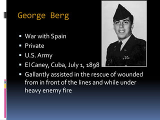 George Berg

 War with Spain
 Private
 U.S. Army
 El Caney, Cuba, July 1, 1898
 Gallantly assisted in the rescue of wounded
  from in front of the lines and while under
  heavy enemy fire
 