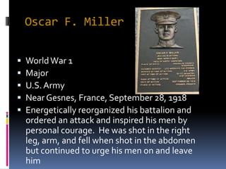 Oscar F. Miller


   World War 1
   Major
   U.S. Army
   Near Gesnes, France, September 28, 1918
   Energetically reorganized his battalion and
    ordered an attack and inspired his men by
    personal courage. He was shot in the right
    leg, arm, and fell when shot in the abdomen
    but continued to urge his men on and leave
    him
 
