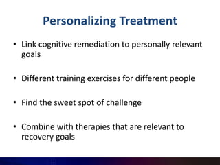 Personalizing Treatment
• Link cognitive remediation to personally relevant
  goals

• Different training exercises for different people

• Find the sweet spot of challenge

• Combine with therapies that are relevant to
  recovery goals
 