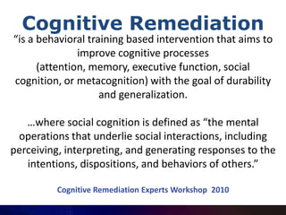 Cognitive Remediation
“is a behavioral training based intervention that aims to
               improve cognitive processes
      (attention, memory, executive function, social
cognition, or metacognition) with the goal of durability
                    and generalization.

   …where social cognition is defined as “the mental
 operations that underlie social interactions, including
perceiving, interpreting, and generating responses to the
   intentions, dispositions, and behaviors of others.”

          Cognitive Remediation Experts Workshop 2010
 