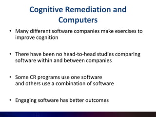 Cognitive Remediation and
                Computers
• Many different software companies make exercises to
  improve cognition

• There have been no head-to-head studies comparing
  software within and between companies

• Some CR programs use one software
  and others use a combination of software

• Engaging software has better outcomes
 