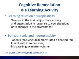 Cognitive Remediation
                   Is a Learning Activity
• Learning relies on neuroplasticity
       Neurons in the brain adjust their activity
       and organization in response to new situations
       or to changes in the environment

• Schizophrenia and neuroplasticity
       Patients receiving CR demonstrated a decelerated
       loss of and, in some cases,
       increase in gray matter volume
Eack SM, et al. Arch Gen Psychiatry. 2010;67(7):674-682.
 