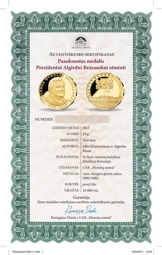 Autentiškumo sertifikatas
                           Paauksuotas medalis
                  Prezidentui Algirdui Brazauskui atminti




                 NUMERIS

                            LEIDIMO METAI: 2011
                                     SVORIS: 24 g
                                 SKERSMUO: 38,6 mm
                                  AUTORIAI: Elles Kloosterman ir Algirdas
                                                Bosas
                              NUKALDINTA: St Pauls monetų kalykloje
                                                (Didžioji Britanija)
                                UŽSAKOVAS: UAB „Monetų namai“
                                   METALAS: varis, dengtas grynu auksu
                                                (999/1000)
                                    KOKYBĖ: proof-like
                                    TIRAŽAS: 10 000 vnt.

                                         Garantija
                   Šiam medaliui suteikiama neribota autentiškumo garantija.



                           Remigijus Dinda • UAB „Monetų namai“




Brazauskas Gdp LT.indd 1                                                       12/04/2011 10:26
 