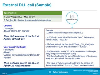 External DLL call (Sample)
  Specification:

  1. User Wrapper DLL – Must be C++
  2. Ext_App_DLL feature license needed during runtime

 Default:
 • example:
 dllload “Demo.dll”, Handle                     Example:
                                                - Custom function Sum() in the Sample.DLL
 Then, Software search the DLL at               - In BT-Basic, enter dllcall Dll-handle “Sum”, RetrunNum,
 Agilent_ICText_dev                            ReturnString$; “10,20,30”

                                                - BT-Basic will call the function BTBasic_DLL_Call() with
 User specify full path                         functionName “Sum” and parameters “10,20,30”.
 • example:
                                                - The parameters string “10,20,30” is converted into integer
 dllload
                                                array and passed to function Sum().
 “Agilent_ICTboardsdemoDemo.dll”,            - The Sum() calculate the sum of the elements of the integer
 Handle                                         array, and return back the result to caller.

 Then, software search the DLL at               - The value of ReturnNum will be 60 and the content of
 Agilent_ICTboardsdemo                        ReturnString$ will be "Function "Sum" has been called!"

                                                                                Medalist In-Circuit Test 08.30p Software Release
                                                                                                              Agilent Confidential
Page 12                                                                                                                July 2012
 