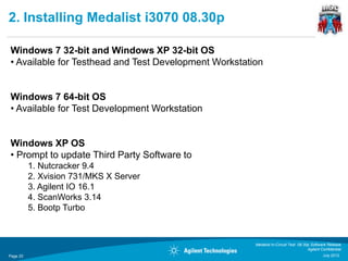 2. Installing Medalist i3070 08.30p

Windows 7 32-bit and Windows XP 32-bit OS
• Available for Testhead and Test Development Workstation


Windows 7 64-bit OS
• Available for Test Development Workstation


Windows XP OS
• Prompt to update Third Party Software to
          1. Nutcracker 9.4
          2. Xvision 731/MKS X Server
          3. Agilent IO 16.1
          4. ScanWorks 3.14
          5. Bootp Turbo



                                                       Medalist In-Circuit Test 08.30p Software Release
                                                                                     Agilent Confidential
Page 20                                                                                       July 2012
 