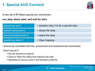 1. Special AUX Connect

A new set of BT-Basic special aux commands:-
run, stop, abort, start, and wait for start

 special aux set 5                         • declares relay 5 to be a special relay

 special auxconnect 5                      • closes the relay

 special auxdisconnect 5                   • opens the relay

 special aux clear 5                       • Clear mapping

- Cannot be controlled with the auxconnect and auxdisconnect commands
- Error occurs if
           Not yet declares as special
           Close or Open the relays that mapping has clear
           Specified as vacuum ports in the testhead config file.


                                                                           Medalist In-Circuit Test 08.30p Software Release
                                                                                                         Agilent Confidential
Page 22                                                                                                           July 2012
 
