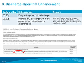3. Discharge algorithm Enhancement

 Software Rev   Enhancement                         Remark
 08.20p         Entry Voltage <= 2v for discharge
 08.30p         Improve IPG discharge with more     APG_DISCHARGE_ROBUST = False
                                                    (conservative) – Default for 08.30p and later
                conservative calculations for       APG_DISCHARGE_ROBUST = True (actual)
                .discharge file                     For 08.20p or earlier




                                                                 Medalist In-Circuit Test 08.30p Software Release
                                                                                               Agilent Confidential
Page 24                                                                                                 July 2012
 