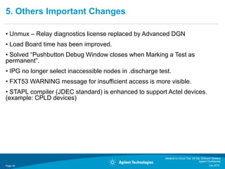 5. Others Important Changes

• Unmux – Relay diagnostics license replaced by Advanced DGN
• Load Board time has been improved.
• Solved “Pushbutton Debug Window closes when Marking a Test as
permanent”.
• IPG no longer select inaccessible nodes in .discharge test.
• FXT53 WARNING message for insufficient access is more visible.
• STAPL compiler (JDEC standard) is enhanced to support Actel devices.
(example: CPLD devices)




                                                          Medalist In-Circuit Test 08.30p Software Release
                                                                                        Agilent Confidential
Page 26                                                                                          July 2012
 
