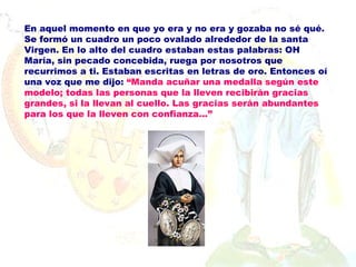 En aquel momento en que yo era y no era y gozaba no sé qué. Se formó un cuadro un poco ovalado alrededor de la santa Virgen. En lo alto del cuadro estaban estas palabras: OH María, sin pecado concebida, ruega por nosotros que recurrimos a ti. Estaban escritas en letras de oro. Entonces oí una voz que me dijo:  “ Manda acuñar una medalla según este modelo; todas las personas que la lleven recibirán gracias grandes, si la llevan al cuello. Las gracias serán abundantes para los que la lleven con  confianza...” 
