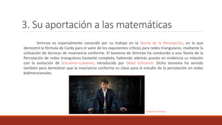 3. Su aportación a las matemáticas
Smirnov es especialmente conocido por su trabajo en la Teoría de la Percolación, en la que
demostró la fórmula de Cardy para el valor de los exponentes críticos para redes triangulares, mediante la
utilización de técnicas de invariancia conforme. El teorema de Smirnov ha conducido a una Teoría de la
Percolación de redes triangulares bastante completa, habiendo además puesto en evidencia su relación
con la evolución de Schramm–Loewner, introducida por Oded Schramm. Dicho teorema ha servido
también para demostrar que la invariancia conforme es clave para el estudio de la percolación en redes
bidimensionales.
Stanislav Smirnov
 