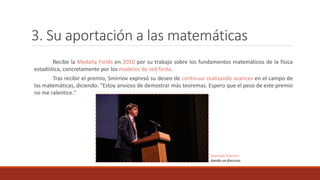 3. Su aportación a las matemáticas
Recibe la Medalla Fields en 2010 por su trabajo sobre los fundamentos matemáticos de la física
estadística, concretamente por los modelos de red finita.
Tras recibir el premio, Smirnov expresó su deseo de continuar realizando avances en el campo de
las matemáticas, diciendo: "Estoy ansioso de demostrar más teoremas. Espero que el peso de este premio
no me ralentice."
Stanislav Smirnov
dando un discurso
 