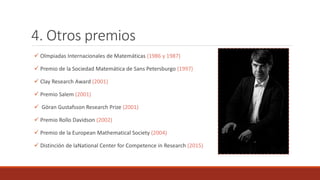 4. Otros premios
 Olmpiadas Internacionales de Matemáticas (1986 y 1987)
 Premio de la Sociedad Matemática de Sans Petersburgo (1997)
 Clay Research Award (2001)
 Premio Salem (2001)
 Göran Gustafsson Research Prize (2001)
 Premio Rollo Davidson (2002)
 Premio de la European Mathematical Society (2004)
 Distinción de laNational Center for Competence in Research (2015)
 
