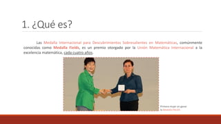 1. ¿Qué es?
Las Medalla Internacional para Descubrimientos Sobresalientes en Matemáticas, comúnmente
conocidas como Medalla Fields, es un premio otorgado por la Unión Matemática Internacional a la
excelencia matemática, cada cuatro años.
Primera mujer en ganar
la Medalla FIELDS
 