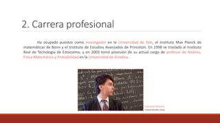 2. Carrera profesional
Ha ocupado puestos como investigador en la Universidad de Yale, el Instituto Max Planck de
matemáticas de Bonn y el Instituto de Estudios Avanzados de Princeton. En 1998 se trasladó al Instituto
Real de Tecnología de Estocolmo, y en 2003 tomó posesión de su actual cargo de profesor de Análisis,
Física Matemática y Probabilidad en la Universidad de Ginebra.
Stanislav Smirnov
impartiendo clase
 
