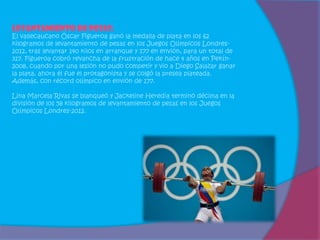 Levantamiento de pesas:
El vallecaucano Óscar Figueroa ganó la medalla de plata en los 62
kilogramos de levantamiento de pesas en los Juegos Olímpicos Londres-
2012, tras levantar 140 kilos en arranque y 177 en envión, para un total de
317. Figueroa cobró revancha de la frustración de hace 4 años en Pekín-
2008, cuando por una lesión no pudo competir y vio a Diego Salazar ganar
la plata, ahora él fue el protagonista y se colgó la presea plateada.
Además, con récord olímpico en envión de 177.

Lina Marcela Rivas se blanqueó y Jackeline Heredia terminó décima en la
división de los 58 kilogramos de levantamiento de pesas en los Juegos
Olímpicos Londres-2012.
 
