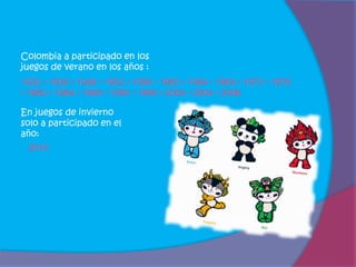 Colombia a participado en los
juegos de verano en los años :
1932 • 1936 • 1948 • 1952 • 1956 • 1960 • 1964 • 1968 • 1972 • 1976
• 1980 • 1984 • 1988 • 1992 • 1996 • 2000 • 2004 • 2008

En juegos de invierno
solo a participado en el
año:
 2010
 