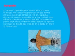 Natación
El nadador bogotano Omar Andrés Pinzón quedó
eliminado este lunes de la prueba de los 200 metros
mariposa y ahora se concentra solo en su prueba
fuerte, los 200 metros espalda, en la que buscará estar
más cerca del podio. El atleta capitalino estuvo en el
primer heat de los 200 metros estilo mariposa y registró
un tiempo de 2:02:32, que lo ubicó en la casilla 34, entre
37 deportistas.
 