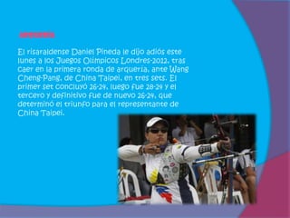 Arquería

El risaraldense Daniel Pineda le dijo adiós este
lunes a los Juegos Olímpicos Londres-2012, tras
caer en la primera ronda de arquería, ante Wang
Cheng-Pang, de China Taipei, en tres sets. El
primer set concluyó 26-24, luego fue 28-24 y el
tercero y definitivo fue de nuevo 26-24, que
determinó el triunfo para el representante de
China Taipei.
 