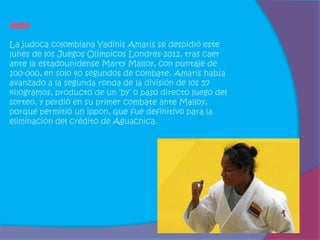 Judo

La judoca colombiana Yadinis Amaris se despidió este
lunes de los Juegos Olímpicos Londres-2012, tras caer
ante la estadounidense Marty Malloy, con puntaje de
100-000, en solo 40 segundos de combate. Amaris había
avanzado a la segunda ronda de la división de los 57
kilogramos, producto de un ‘by’ o paso directo luego del
sorteo, y perdió en su primer combate ante Malloy,
porque permitió un ippon, que fue definitivo para la
eliminación del crédito de Aguachica.
 