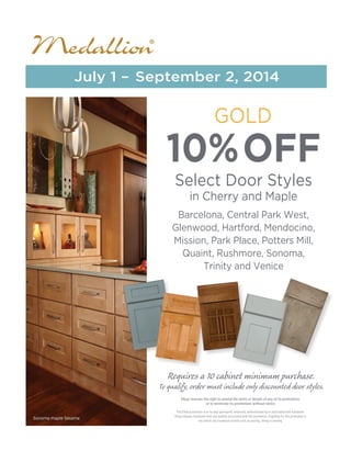 10%OFF
Select Door Styles
in Cherry and Maple
Barcelona, Central Park West,
Glenwood, Hartford, Mendocino,
Mission, Park Place, Potters Mill,
Quaint, Rushmore, Sonoma,
Trinity and Venice
GOLD
July 1 – September 2, 2014
Sonoma maple Sesame
Requires a 10 cabinet minimum purchase.
To qualify, order must include only discounted door styles.
This Elkay promotion is in no way sponsored, endorsed, administered by or associated with Facebook.
Elkay releases Facebook from any liability associated with this promotion. Eligibility for this promotion is
not tied to any Facebook activity such as posting, liking or sharing.
Elkay reserves the right to amend the terms or details of any of its promotions
or to terminate its promotions without notice.
Western Building Center
 