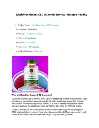 Medallion Greens CBD Gummies Review - Become Healthy
➣ Product Name – Medallion Greens CBD Gummies
➣ Category – Brain Pills
➣ Dosage – 2 Capsules per day
➣ Price – $39 per bottle
➣ Result – 2-3 Months
➣ Unit count – 90 Capsules
➣ Official Website – Click Here
What are Medallion Greens CBD Gummies?
Medallion Greens CBD Gummies are a CBD oil-containing nutritional supplement. CBD
oil, a type of cannabinoid, is well-known for its ability to alleviate discomfort, irritation,
and anxiety. Prior to utilizing such a product, it is vital to assess any potential health
risks and evaluate the associated risks, so that you can make an informed choice.
These Gummies are an extraordinary and exquisite way to enjoy the advantages of
CBD. Made with hemp extract, these sticky bears provide relief from pain, anxiety, and
stress. Additionally, they are sugar-free, so you may eat them guilt-free.
 