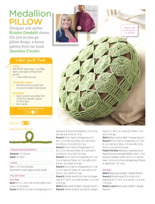 Medallion
Pillow
Designer and author                                                                                                                 Make it all
                                                                                                                                  in one piece—
Kristin Omdahl shares                                                                                                               no seams!

this join-as-you-go
pillow design, a bonus
pattern from her book
Seamless Crochet.

      What You’ll Need
   YARN
   RED HEART Super Saver, 7 oz/198g
   skeins, each approx 364yd/333m
   (acrylic)
   •	 1 skein #624 Tea Leaf

   CROCHET HOOK
   •	 Size H/8 (5.0mm) crochet hook
   	 or any size to obtain correct gauge

   NOTIONS
   •	 Fabric-covered round pillow form, 	
   	 14"/35.5cm diameter, approx 	
   	 3.5"/9cm thick
   •	 Yarn needle
         Skill Level: INTERMEDIATE
                 1   2   3    4




the yarn         4

Super Saver in Tea Leaf
                                                   (counts as sc here and throughout), 5 sc in ring;     ning ch-11, [ch 6, sc in next sc] 3 times—4 sc
                                                   join with sl st in first st—6 sc.                     and 3 ch-6 sps.
                                                   Round 2 Sl st in next ch of beginning ch-11,          Motif 3 Work same as Motif 1 through Round 5.
                                                   [ch 2, sc in next sc] 5 times, ch 2; join with sl     Round 6 Sl st in last ch of beginning ch-11, [ch
                                                   st in first st—6 sc and 6 ch-2 sps.                   6, sc in next sc] 5 times, ch 6; join with sl st in
                                                   Round 3 Sl st in next ch of beginning ch-11,          first st—6 sc and 6 ch-6 sps.
finished measurements                              [ch 3, sc in next sc] 5 times, ch 3; join with sl     Finish First Row Working in unworked sts on
Diameter 14"/35.5cm                                st in first st—6 sc and 6 ch-3 sps.                   Round 6 across incomplete Motifs 2 and 1, *sl st
Depth 3.5"/9cm                                     Round 4 Sl st in next ch of beginning ch-11, [ch      around ch between motifs, [ch 6, sc in next sc]
                                                   4, sc in next sc] 5 times, ch 4; join with sl st in   twice*, ch 6, sl st in first st at beginning of Round
GAUGE                                              first st—6 sc and 6 ch-4 sps.                         6; repeat from * to * once.
Motif = 3"/7.5cm diameter                          Round 5 Sl st in next ch of beginning ch-11, [ch
Remember to check gauge for best results!          5, sc in next sc] 5 times, ch 5; join with sl st in   2nd Row
                                                   first st—6 sc and 6 ch-5 sps.                         Motif 4 Work same as Motif 1 through Round 5.
PILLOW front                                       Round 6 (Partial round) Sl st in last ch of begin-    Round 6 (Partial round) Sl st in last ch of
First Row                                          ning ch-11, [ch 6, sc in next sc] twice—3 sc and      beginning ch-11, ch 6, sc in next sc—2 sc and
Motif 1 Ch 11, sl st in 5th ch from hook to form   2 ch-6 sps.                                           1 ch-6 sp.
a ring—6 chs remain.                               Motif 2 Work same as Motif 1 through Round 5.         Motifs 5 and 6 Work same as Motif 1 through
Round 1 (RS) Sl st in next ch of beginning ch-11   Round 6 (Partial round) Sl st in last ch of begin-    Round 5.
 