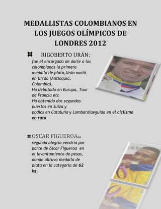 MEDALLISTAS COLOMBIANOS EN
  LOS JUEGOS OLÍMPICOS DE
        LONDRES 2012
     RIGOBERTO URÁN:
 fue el encargado de darle a los
 colombianos la primera
 medalla de plata,Urán nació
 en Urrao (Antioquia,
 Colombia),
 Ha debutado en Europa, Tour
 de Francia etc
 Ha obtenido dos segundos
 puestos en Suiza y
 podios en Cataluña y Lombardíaeguida en el ciclismo
 en ruta



 OSCAR FIGUEROALa
 segunda alegría vendría por
 parte de óscar Figueroa en
 el levantamiento de pesas,
 donde obtuvo medalla de
 plata en la categoría de 62
 kg.
 