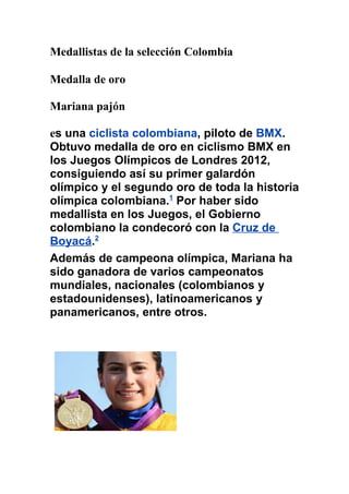 Medallistas de la selección Colombia

Medalla de oro

Mariana pajón

es una ciclista colombiana, piloto de BMX.
Obtuvo medalla de oro en ciclismo BMX en
los Juegos Olímpicos de Londres 2012,
consiguiendo así su primer galardón
olímpico y el segundo oro de toda la historia
olímpica colombiana.1 Por haber sido
medallista en los Juegos, el Gobierno
colombiano la condecoró con la Cruz de
Boyacá.2
Además de campeona olímpica, Mariana ha
sido ganadora de varios campeonatos
mundiales, nacionales (colombianos y
estadounidenses), latinoamericanos y
panamericanos, entre otros.
 