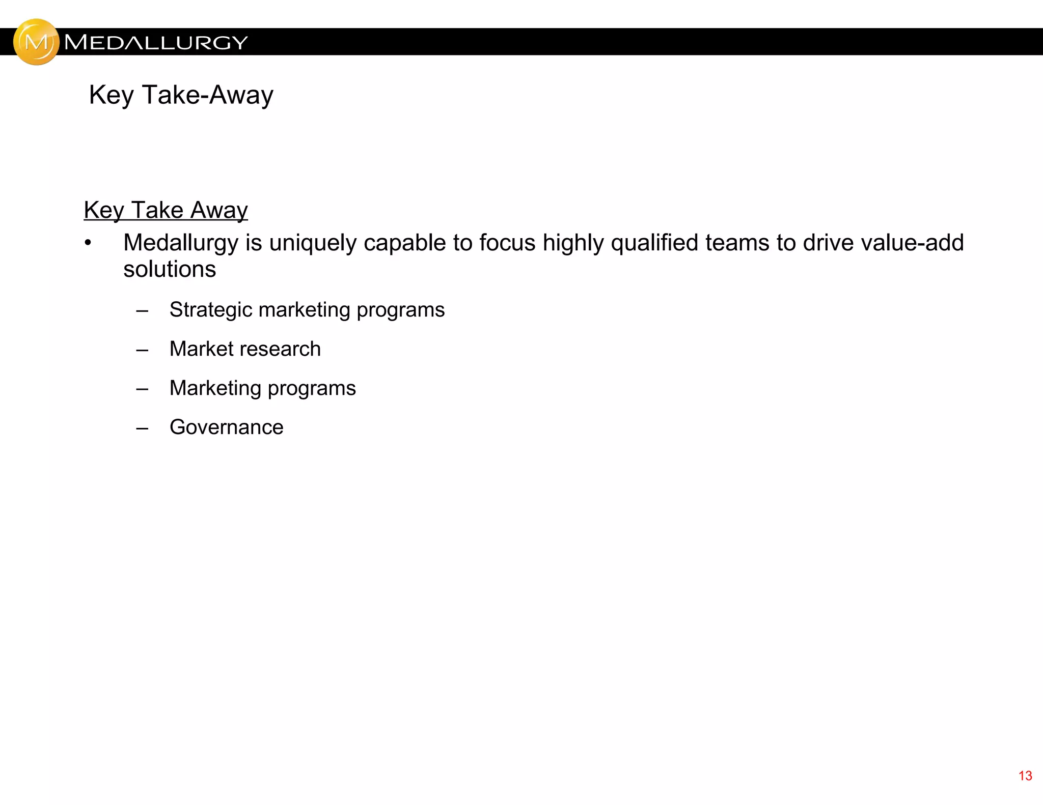 Key Take-Away



Key Take Away
• Medallurgy is uniquely capable to focus highly qualified teams to drive value-add
   solutions
    –   Strategic marketing programs
    –   Market research
    –   Marketing programs
    –   Governance




                                                                                      13
 