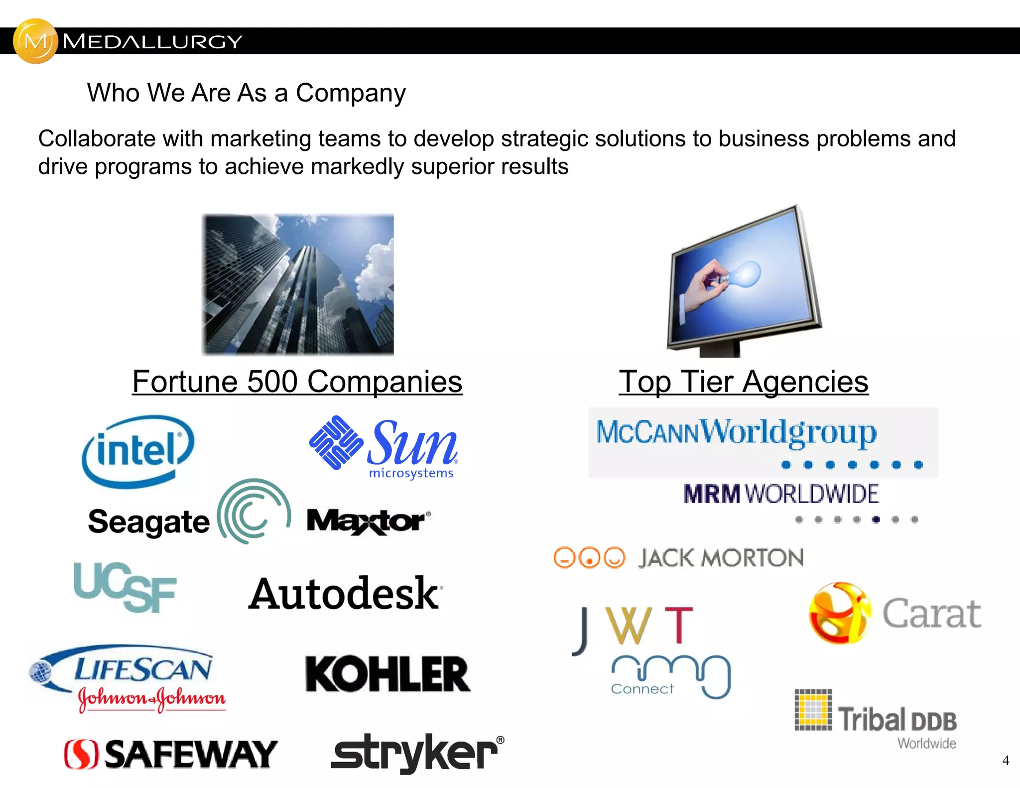 Who We Are As a Company
Collaborate with marketing teams to develop strategic solutions to business problems and
drive programs to achieve markedly superior results




        Fortune 500 Companies                          Top Tier Agencies




                                                                                           4
 