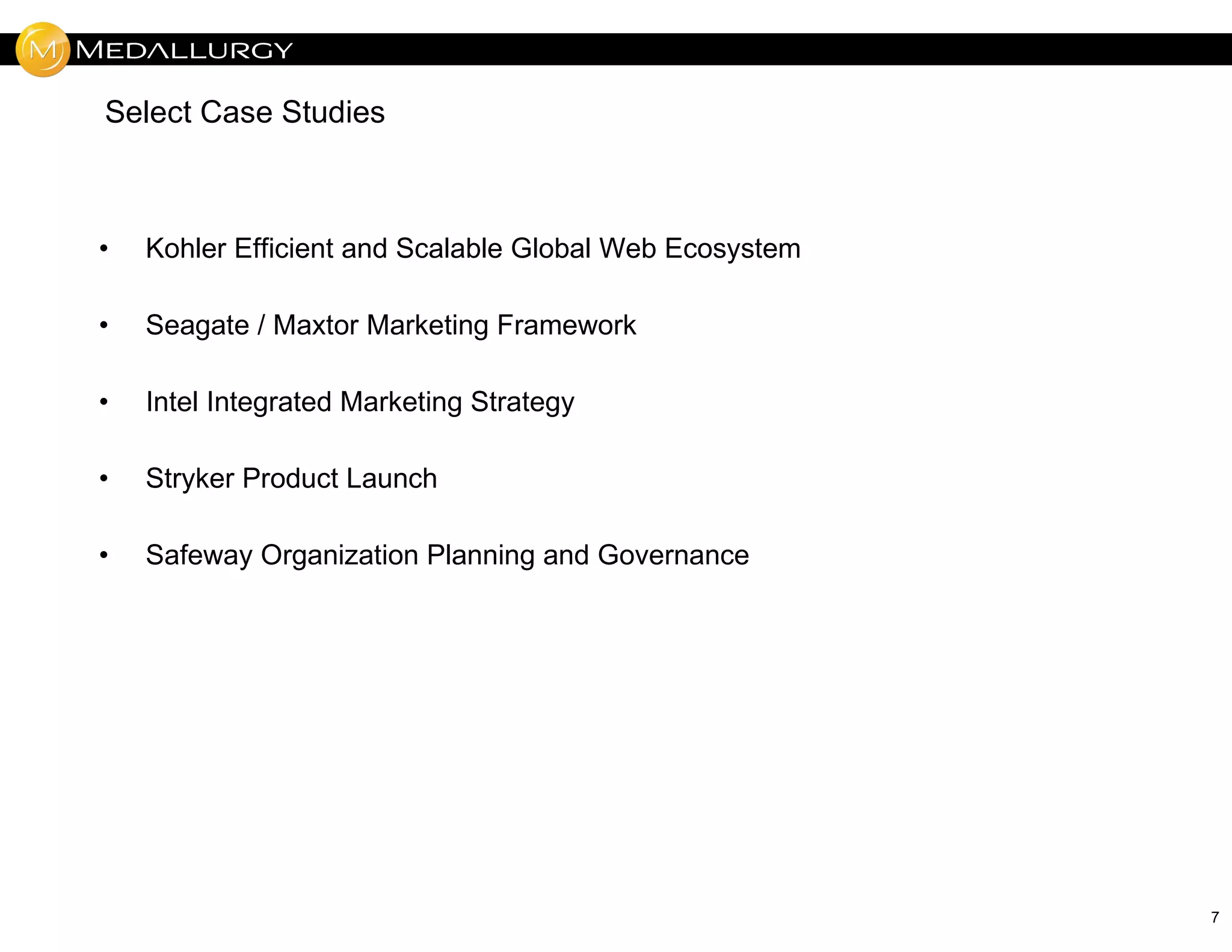 Select Case Studies



•   Kohler Efficient and Scalable Global Web Ecosystem

•   Seagate / Maxtor Marketing Framework

•   Intel Integrated Marketing Strategy

•   Stryker Product Launch

•   Safeway Organization Planning and Governance




                                                         7
 