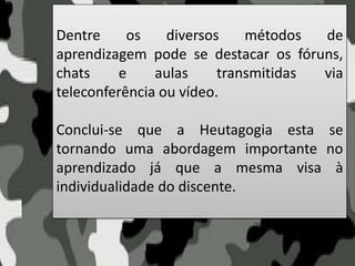 Dentre os diversos métodos de
aprendizagem pode se destacar os fóruns,
chats e aulas transmitidas via
teleconferência ou vídeo.
Conclui-se que a Heutagogia esta se
tornando uma abordagem importante no
aprendizado já que a mesma visa à
individualidade do discente.
 
